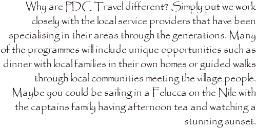 Why are PDC Travel different? Simply put we work closely with the local service providers that have been specialising in their areas through the generations. Many of the programmes will include unique opportunities such as dinner with local families in their own homes or guided walks through local communities meeting the village people. Maybe you could be sailing in a Felucca on the Nile with the captains family having afternoon tea and watching a stunning sunset. 