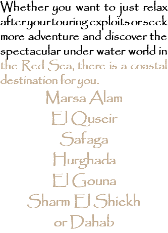 Whether you want to just relax after your touring exploits or seek more adventure and discover the spectacular under water world in the Red Sea, there is a coastal destination for you. Marsa Alam El Quseir Safaga Hurghada El Gouna Sharm El Shiekh or Dahab